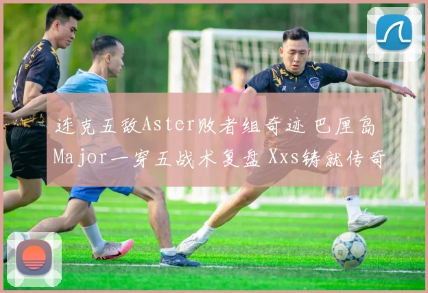 连克五敌Aster败者组奇迹 巴厘岛Major一穿五战术复盘 Xxs铸就传奇