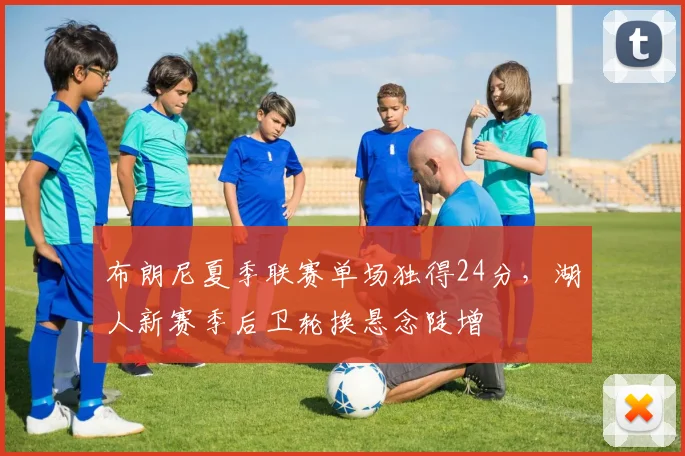 布朗尼夏季联赛单场独得24分，湖人新赛季后卫轮换悬念陡增
