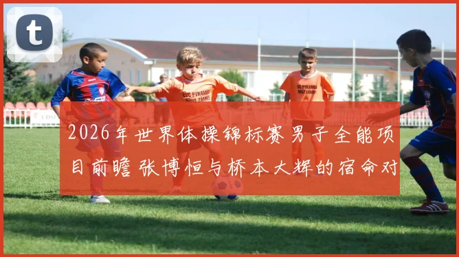 2026年世界体操锦标赛男子全能项目前瞻 张博恒与桥本大辉的宿命对决再度上演