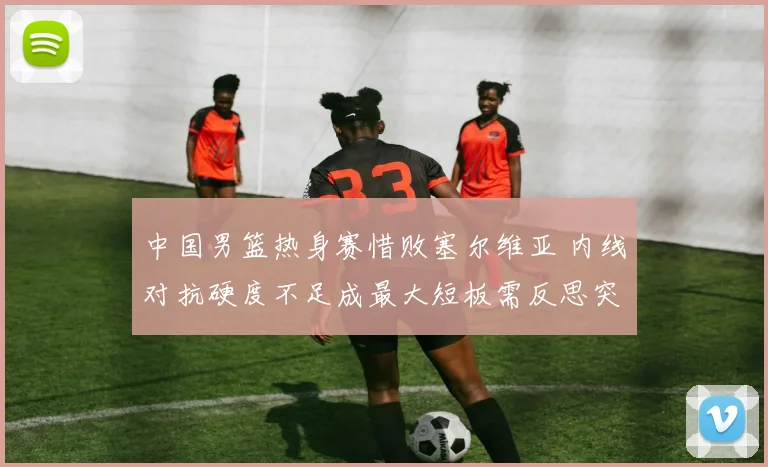 中国男篮热身赛惜败塞尔维亚 内线对抗硬度不足成最大短板需反思突破