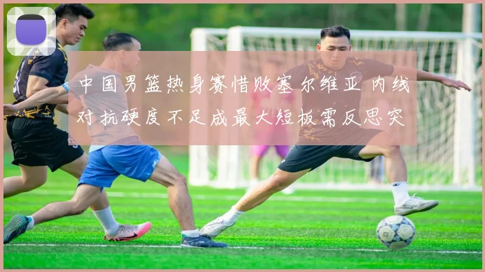 中国男篮热身赛惜败塞尔维亚 内线对抗硬度不足成最大短板需反思突破