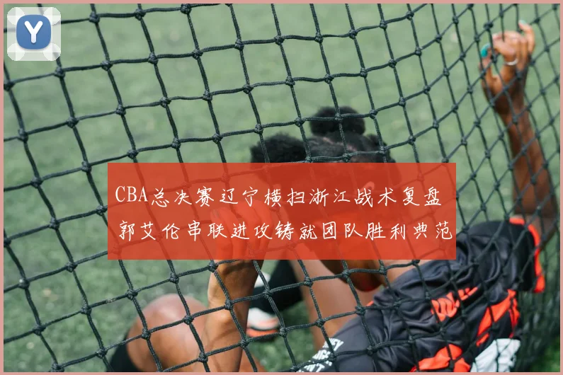 CBA总决赛辽宁横扫浙江战术复盘 郭艾伦串联进攻铸就团队胜利典范