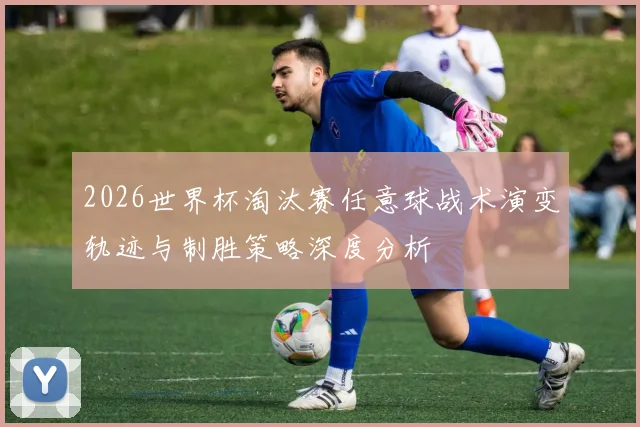 2026世界杯淘汰赛任意球战术演变轨迹与制胜策略深度分析