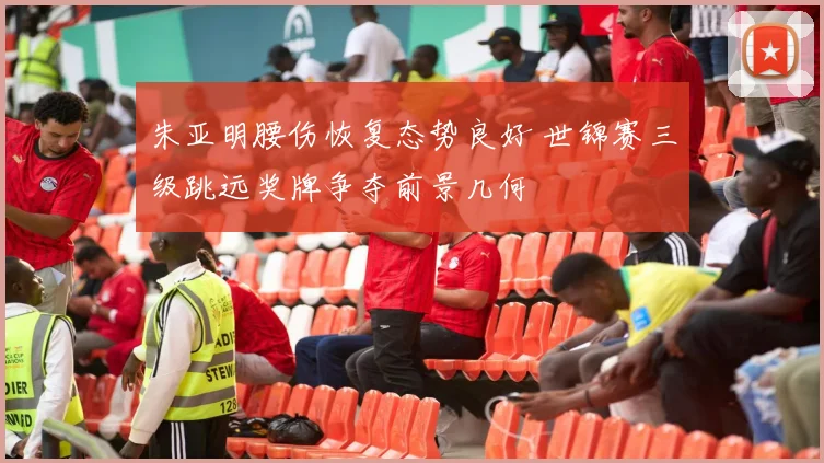 朱亚明腰伤恢复态势良好 世锦赛三级跳远奖牌争夺前景几何
