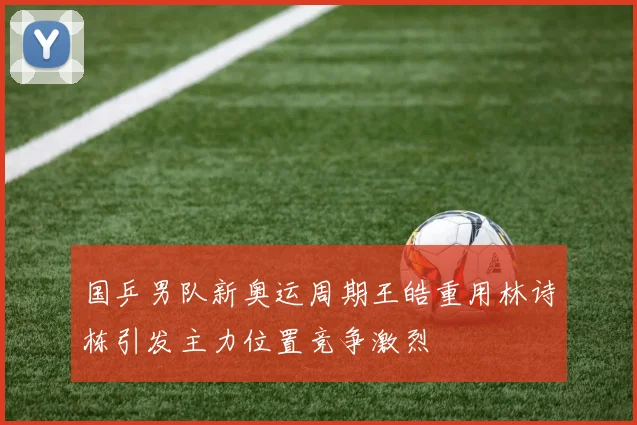 国乒男队新奥运周期王皓重用林诗栋引发主力位置竞争激烈