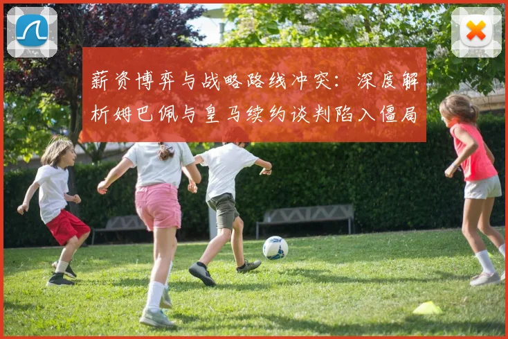 薪资博弈与战略路线冲突：深度解析姆巴佩与皇马续约谈判陷入僵局的内幕