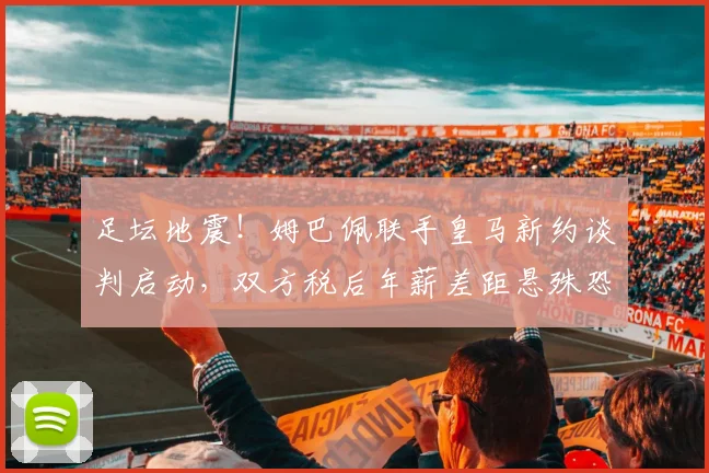 足坛地震！姆巴佩联手皇马新约谈判启动，双方税后年薪差距悬殊恐难成行
