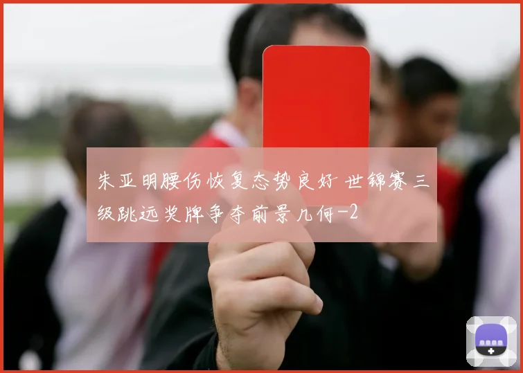 朱亚明腰伤恢复态势良好 世锦赛三级跳远奖牌争夺前景几何