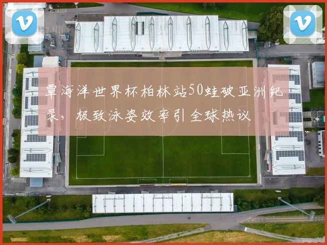 覃海洋世界杯柏林站50蛙破亚洲纪录，极致泳姿效率引全球热议