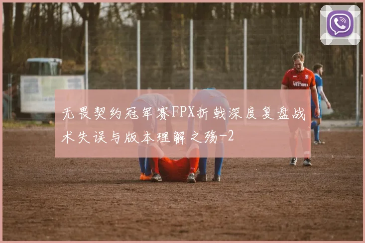 无畏契约冠军赛FPX折戟深度复盘战术失误与版本理解之殇
