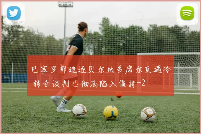 巴塞罗那追逐贝尔纳多席尔瓦遇冷 转会谈判已彻底陷入僵持