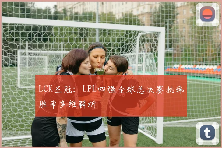 LCK王冠：LPL四强全球总决赛抗韩胜率多维解析