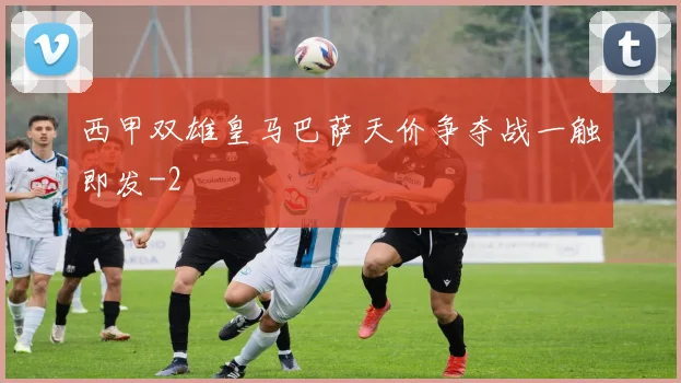 西甲双雄皇马巴萨天价争夺战一触即发