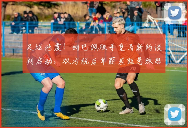 足坛地震！姆巴佩联手皇马新约谈判启动，双方税后年薪差距悬殊恐难成行