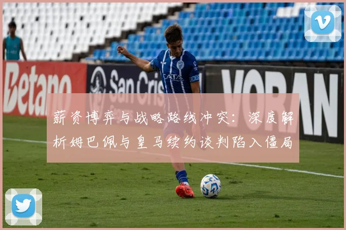 薪资博弈与战略路线冲突:深度解析姆巴佩与皇马续约谈判陷入僵局的内幕