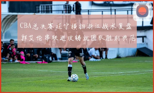 CBA总决赛辽宁横扫浙江战术复盘 郭艾伦串联进攻铸就团队胜利典范