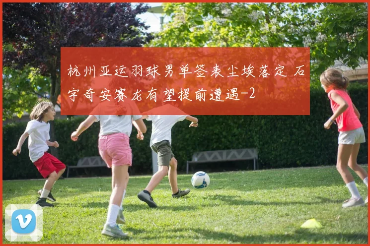 杭州亚运羽球男单签表尘埃落定 石宇奇安赛龙有望提前遭遇