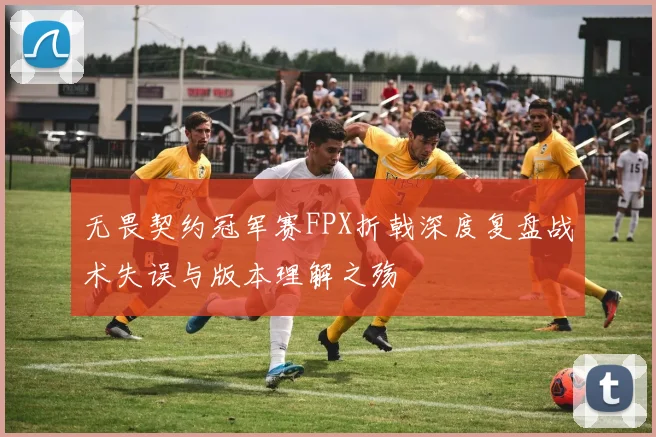 无畏契约冠军赛FPX折戟深度复盘战术失误与版本理解之殇