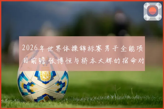 2026年世界体操锦标赛男子全能项目前瞻 张博恒与桥本大辉的宿命对决再度上演